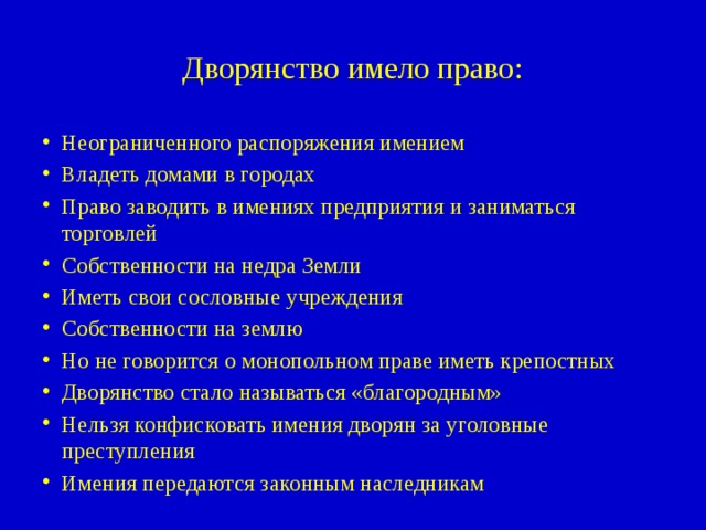 Дворянство имело право: Неограниченного распоряжения имением Владеть домами в городах Право заводить в имениях предприятия и заниматься торговлей Собственности на недра Земли Иметь свои сословные учреждения Собственности на землю Но не говорится о монопольном праве иметь крепостных Дворянство стало называться «благородным» Нельзя конфисковать имения дворян за уголовные преступления Имения передаются законным наследникам 