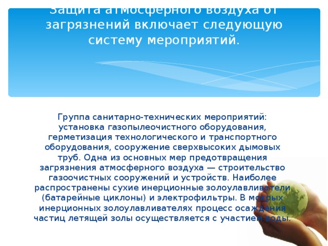 Защита атмосферного воздуха от загрязнений включает следующую систему мероприятий.   Группа санитарно-технических мероприятий: установка газопылеочистного оборудования, герметизация технологического и транспортного оборудования, сооружение сверхвысоких дымовых труб. Одна из основных мер предотвращения загрязнения атмосферного воздуха — строительство газоочистных сооружений и устройств. Наиболее распространены сухие инерционные золоулавливатели (батарейные циклоны) и электрофильтры. В мокрых инерционных золоулавливателях процесс осаждения частиц летящей золы осуществляется с участием воды. 