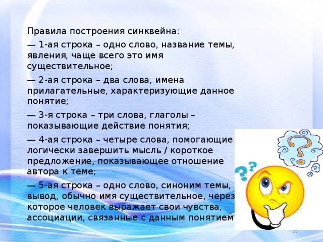 Правила построения синквейна: — 1-ая строка – одно слово, название темы, явления, чаще всего это имя существительное; — 2-ая строка – два слова, имена прилагательные, характеризующие данное понятие; — 3-я строка – три слова, глаголы – показывающие действие понятия; — 4-ая строка – четыре слова, помогающие логически завершить мысль / короткое предложение, показывающее отношение автора к теме; — 5-ая строка – одно слово, синоним темы, вывод, обычно имя существительное, через которое человек выражает свои чувства, ассоциации, связанные с данным понятием.