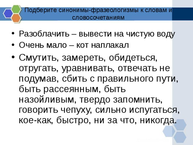 Подберите синонимы-фразеологизмы к словам и словосочетаниям Разоблачить – вывести на чистую воду Очень мало – кот наплакал Смутить, замереть, обидеться, отругать, уравнивать, отвечать не подумав, сбить с правильного пути, быть рассеянным, быть назойливым, твердо запомнить, говорить чепуху, сильно испугаться, кое-как, быстро, ни за что, никогда.  