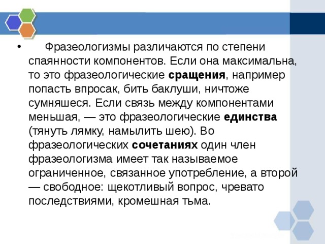      Фразеологизмы различаются по степени спаянности компонентов. Если она максимальна, то это фразеологические сращения , например попасть впросак, бить баклуши, ничтоже сумняшеся. Если связь между компонентами меньшая, — это фразеологические единства (тянуть лямку, намылить шею). Во фразеологических сочетаниях один член фразеологизма имеет так называемое ограниченное, связанное употребление, а второй — свободное: щекотливый вопрос, чревато последствиями, кромешная тьма.    