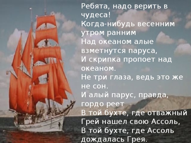 Ребята, надо верить в чудеса! Когда-нибудь весенним утром ранним Над океаном алые взметнутся паруса, И скрипка пропоет над океаном. Не три глаза, ведь это же не сон. И алый парус, правда, гордо реет В той бухте, где отважный Грей нашел свою Ассоль, В той бухте, где Ассоль дождалась Грея. 