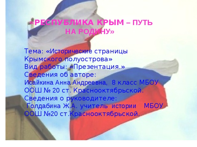 «РЕСПУБЛИКА КРЫМ – ПУТЬ НА РОДИНУ»  Тема: « Исторические страницы Крымского полуострова» Вид работы: «Презентация.» Сведения об авторе: Исайкина Анна Андреевна,  8 класс МБОУ ООШ № 20 ст.  Краснооктябрьской. Сведения о руководителе:  Го лдабин а Ж . А . учитель истории МБОУ ООШ № 20 ст.Краснооктябрьской. 