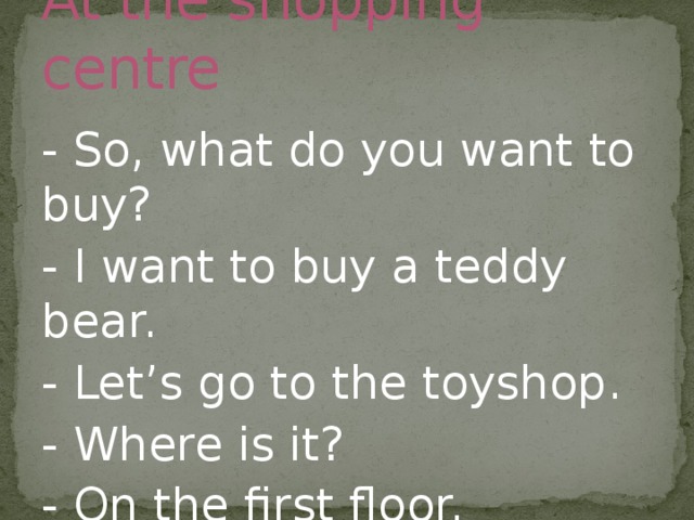 At the shopping centre - So, what do you want to buy? - I want to buy a teddy bear. - Let’s go to the toyshop. - Where is it? - On the first floor. 