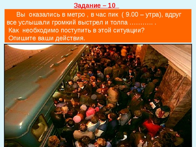 Задание – 10  Вы оказались в метро , в час пик ( 9.00 – утра), вдруг все услышали громкий выстрел и толпа ……….. .  Как необходимо поступить в этой ситуации?  Опишите ваши действия. 