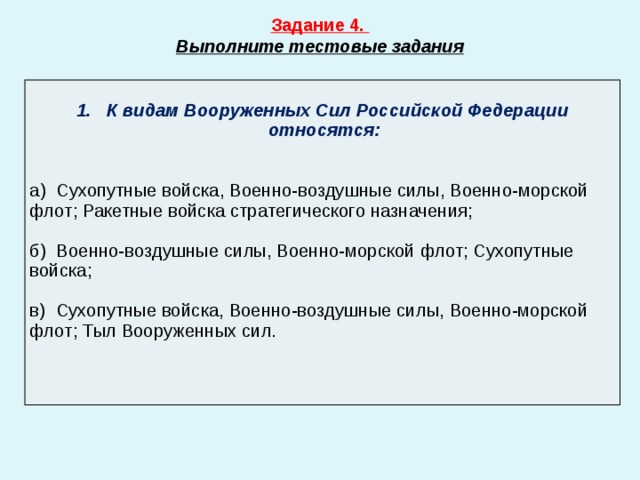Задание 4. Выполните тестовые задания  1. К видам Вооруженных Сил Российской Федерации относятся:  а) Сухопутные войс­ка, Военно-воздушные силы, Военно-морской флот; Ракетные войска стратегического назначения; б) Военно-воздушные силы, Военно-морской флот; Сухопутные войс­ка; в) Сухопутные войс­ка, Военно-воздушные силы, Военно-морской флот; Тыл Вооруженных сил. 