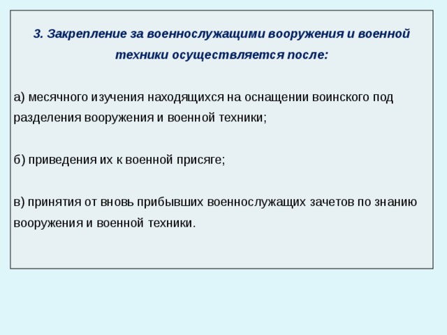  3. Закрепление за военнослужащими вооружения и военной техники осуществляется после: а) месячного изучения находящихся на оснащении воинского под ­ разделения вооружения и военной техники; б) приведения их к военной присяге; в) принятия от вновь прибывших военнослужащих зачетов по знанию вооружения и военной техники. 