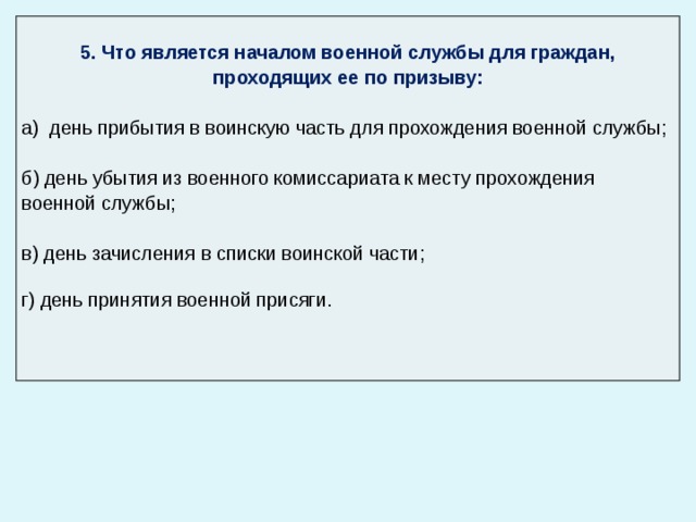  5. Что является началом военной службы для граждан, проходящих ее по призыву: а) день прибытия в воинскую часть для прохождения военной службы; б) день убытия из военного комиссариата к месту прохождения военной службы; в) день зачисления в списки воинской части; г) день принятия военной присяги. 