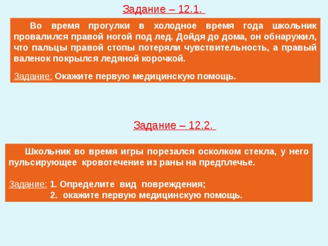 Задание – 12.1.  Во время прогулки в холодное время года школьник провалился правой ногой под лед. Дойдя до дома, он обнаружил, что пальцы правой стопы потеряли чувствительность, а правый валенок покрылся ледяной корочкой. Задание: Окажите первую медицинскую помощь. Задание – 12.2.  Школьник во время игры порезался осколком стекла, у него пульсирующее кровотечение из раны на предплечье. Задание: 1. Определите вид повреждения; 2. окажите первую медицинскую помощь. 