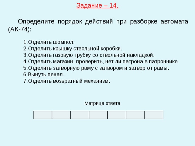 Задание – 14.   Определите порядок действий при разборке автомата (АК-74): Отделить шомпол. Отделить крышку ствольной коробки. Отделить газовую трубку со ствольной накладкой. Отделить магазин, проверить, нет ли патрона в патроннике. Отделить затворную раму с затвором и затвор от рамы. Вынуть пенал. Отделить возвратный механизм. Матрица ответа 