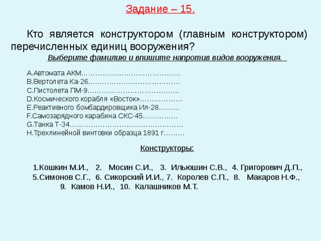 Задание – 15.  Кто является конструктором (главным конструктором) перечисленных единиц вооружения? Выберите фамилию и впишите напротив видов вооружения. Автомата АКМ……………………………………  Вертолета Ка-26…………………………………  Пистолета ПМ-9…………………………………  Космического корабля «Восток»……………… Реактивного бомбардировщика Ил-28………  Самозарядного карабина СКС-45……………  Танка Т-34…………………………………………  Трехлинейной винтовки образца 1891 г……… Конструкторы:  Кошкин М.И., 2. Мосин С.И., 3. Ильюшин С.В., 4. Григорович Д.П., Симонов С.Г., 6. Сикорский И.И., 7. Королев С.П., 8. Макаров Н.Ф., 9. Камов Н.И., 10. Калашников М.Т. 
