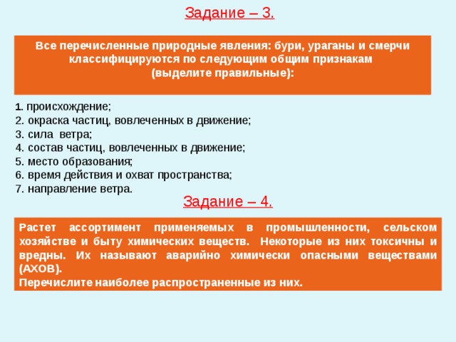 Задание – 3. Все перечисленные природные явления: бури, ураганы и смерчи классифицируются по следующим общим признакам (выделите правильные): 1. происхождение; 2. окраска частиц, вовлеченных в движение; 3. сила ветра; 4. состав частиц, вовлеченных в движение; 5. место образования; 6. время действия и охват пространства; 7. направление ветра. Задание – 4. Растет ассортимент применяемых в промышленности, сельском хозяйстве и быту химических веществ. Некоторые из них токсичны и вредны. Их называют аварийно химически опасными веществами (АХОВ). Перечислите наиболее распространенные из них. 