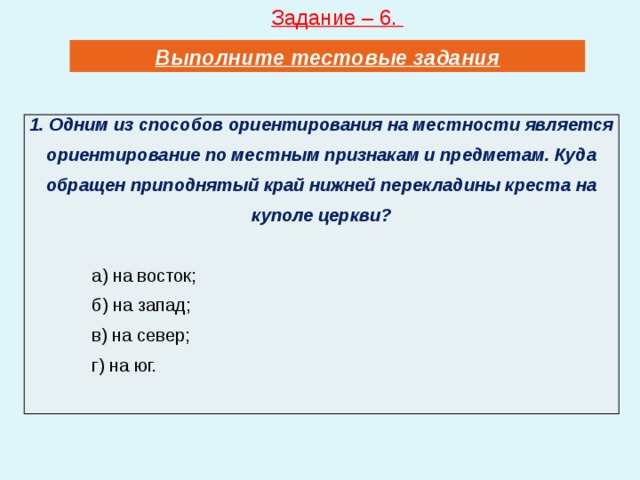 Задание – 6. Выполните тестовые задания 1. Одним из способов ориентирования на местности является ориентирование по местным признакам и предметам. Куда обращен приподнятый край нижней перекладины креста на куполе церкви?  а) на восток; б) на запад; в) на север; г) на юг. 