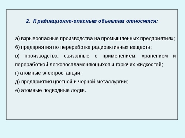  2. К радиационно-опасным объектам относятся: а) взрывоопасные производства на промышленных предприятиях; б) предприятия по переработке радиоактивных веществ; в) производства, связанные с применением, хранением и переработкой легковоспламеняющихся и горючих жидкостей; г) атомные электростанции; д) предприятия цветной и черной металлургии; е) атомные подводные лодки. 