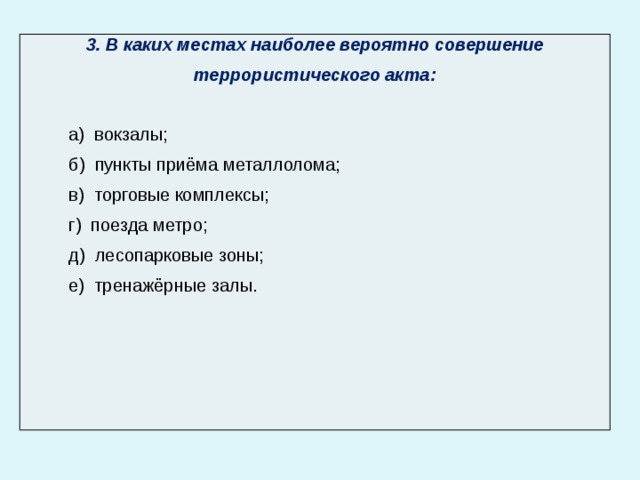 3. В каких местах наиболее вероятно совершение террористического акта:  а) вокзалы; б) пункты приёма металлолома; в) торговые комплексы; г) поезда метро; д) лесопарковые зоны; е) тренажёрные залы. 