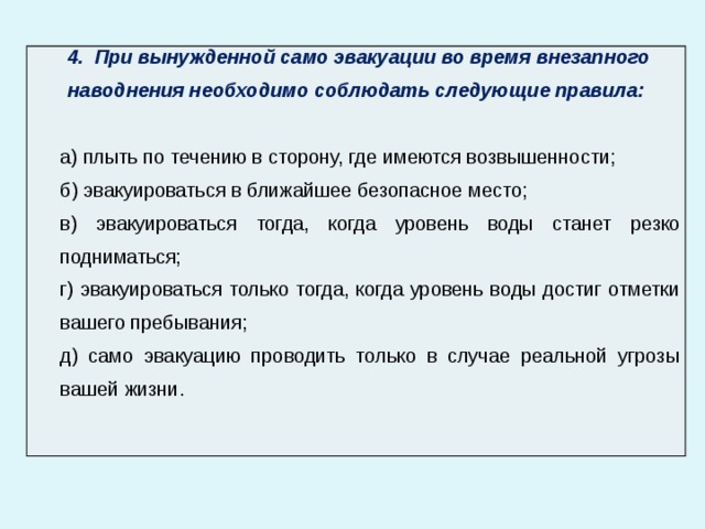  4. При вынужденной само эвакуации во время внезапного наводнения необходимо соблюдать следующие правила: а) плыть по течению в сторону, где имеются возвышенности; б) эвакуироваться в ближайшее безопасное место; в) эвакуироваться тогда, когда уровень воды станет резко подниматься; г) эвакуироваться только тогда, когда уровень воды достиг отметки вашего пребывания; д) само эвакуацию проводить только в случае реальной угрозы вашей жизни. 