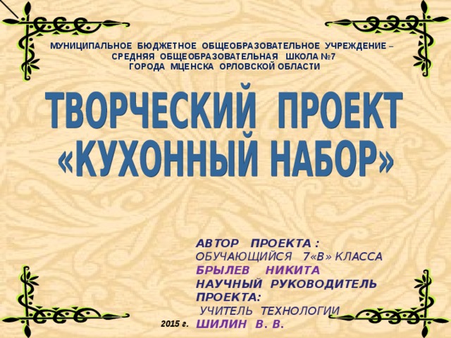МУНИЦИПАЛЬНОЕ БЮДЖЕТНОЕ ОБЩЕОБРАЗОВАТЕЛЬНОЕ УЧРЕЖДЕНИЕ – СРЕДНЯЯ ОБЩЕОБРАЗОВАТЕЛЬНАЯ ШКОЛА №7  ГОРОДА МЦЕНСКА ОРЛОВСКОЙ ОБЛАСТИ       АВТОР ПРОЕКТА : ОБУЧАЮЩИЙСЯ 7 « В » КЛАССА БРЫЛЕВ НИКИТА НАУЧНЫЙ РУКОВОДИТЕЛЬ ПРОЕКТА:  УЧИТЕЛЬ ТЕХНОЛОГИИ ШИЛИН В. В.  2015 г. 