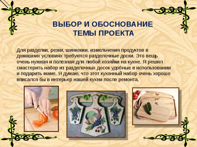 ВЫБОР И ОБОСНОВАНИЕ  ТЕМЫ ПРОЕКТА Для разделки, резки, шинковки, измельчения продуктов в домашних условиях требуются разделочные доски. Это вещь очень нужная и полезная для любой хозяйки на кухне. Я решил смастерить набор из разделочных досок удобные в использовании и подарить маме. Я думаю, что этот кухонный набор очень хорошо вписался бы в интерьер нашей кухни после ремонта. 