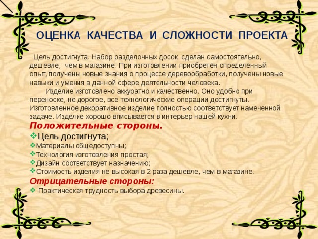 ОЦЕНКА КАЧЕСТВА И СЛОЖНОСТИ ПРОЕКТА  Цель достигнута. Набор разделочных досок сделан самостоятельно, дешевле, чем в магазине. При изготовлении приобретён определённый опыт, получены новые знания о процессе деревообработки, получены новые навыки и умения в данной сфере деятельности человека.     Изделие изготовлено аккуратно и качественно. Оно удобно при переноске, не дорогое, все технологические операции достигнуты. Изготовленное декоративное изделие полностью соответствует намеченной задаче. Изделие хорошо вписывается в интерьер нашей кухни. Положительные стороны. Цель достигнута; Материалы общедоступны; Технология изготовления простая; Дизайн соответствует назначению; Стоимость изделия не высокая в 2 раза дешевле, чем в магазине. Отрицательные стороны:  Практическая трудность выбора древесины. 
