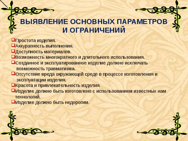 ВЫЯВЛЕНИЕ ОСНОВНЫХ ПАРАМЕТРОВ И ОГРАНИЧЕНИЙ Простота изделия. Аккуратность выполнения. Доступность материалов. Возможность многократного и длительного использования. Созданное и эксплуатированное изделие должно исключать  возможность травматизма. Отсутствие вреда окружающей среде в процессе изготовления и  эксплуатации изделия. Красота и привлекательность изделия. Изделие должно быть изготовлено с использованием известных нам  технологий. Изделие должно быть недорогим.    