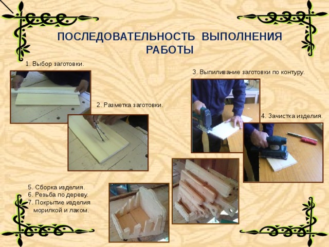 ПОСЛЕДОВАТЕЛЬНОСТЬ ВЫПОЛНЕНИЯ РАБОТЫ 1. Выбор заготовки. 3. Выпиливание заготовки по контуру. 2. Разметка заготовки. 4. Зачистка изделия. 5. Сборка изделия. 6. Резьба по дереву. 7. Покрытие изделия  морилкой и лаком. 