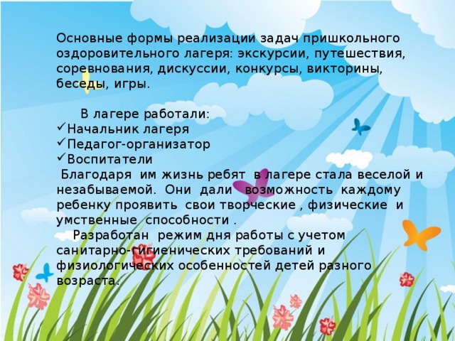 Основные формы реализации задач пришкольного оздоровительного лагеря: экскурсии, путешествия, соревнования, дискуссии, конкурсы, викторины, беседы, игры.  В лагере работали: Начальник лагеря Педагог-организатор Воспитатели  Благодаря им жизнь ребят в лагере стала веселой и незабываемой. Они дали возможность каждому ребенку проявить свои творческие , физические и умственные способности .  Разработан  режим дня работы с учетом санитарно-гигиенических требований и физиологических особенностей детей разного возраста. 