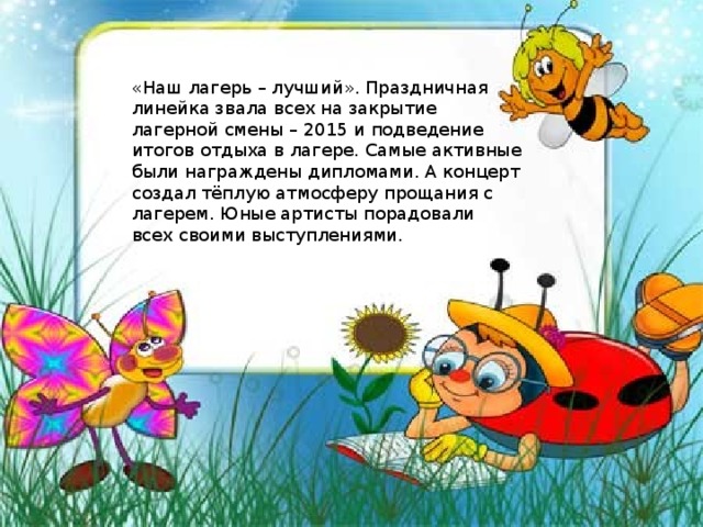 « Наш лагерь – лучший » . Праздничная линейка звала всех на закрытие лагерной смены – 2015 и подведение итогов отдыха в лагере. Самые активные были награждены дипломами. А концерт создал тёплую атмосферу прощания с лагерем. Юные артисты порадовали всех своими выступлениями. 