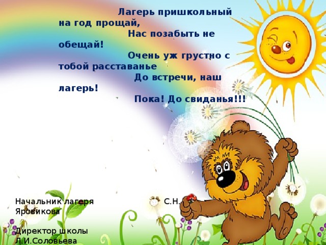  Лагерь пришкольный на год прощай,  Нас позабыть не обещай!  Очень уж грустно с тобой расставанье  До встречи, наш лагерь!  Пока! До свиданья!!! Начальник лагеря С.Н. Яровикова Директор школы Л.И.Соловьева 25.06.2015 г. 