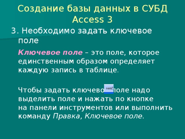 Создание базы данных в СУБД Access 3 3. Необходимо задать ключевое поле  Ключевое поле – это поле, которое единственным образом определяет каждую запись в таблице .  Чтобы задать ключевое поле надо выделить поле и нажать по кнопке на панели инструментов или выполнить команду Правка, Ключевое поле. 