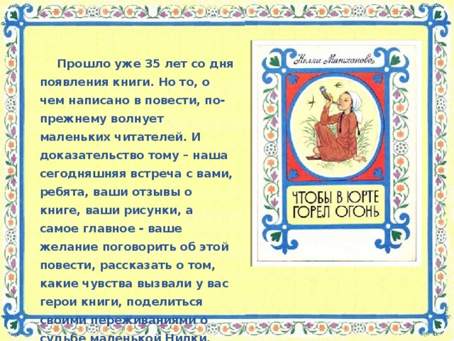 Прошло уже 35 лет со дня появления книги. Но то, о чем написано в повести, по-прежнему волнует маленьких читателей. И доказательство тому – наша сегодняшняя встреча с вами, ребята, ваши отзывы о книге, ваши рисунки, а самое главное - ваше желание поговорить об этой повести, рассказать о том, какие чувства вызвали у вас герои книги, поделиться своими переживаниями о судьбе маленькой Нилки.