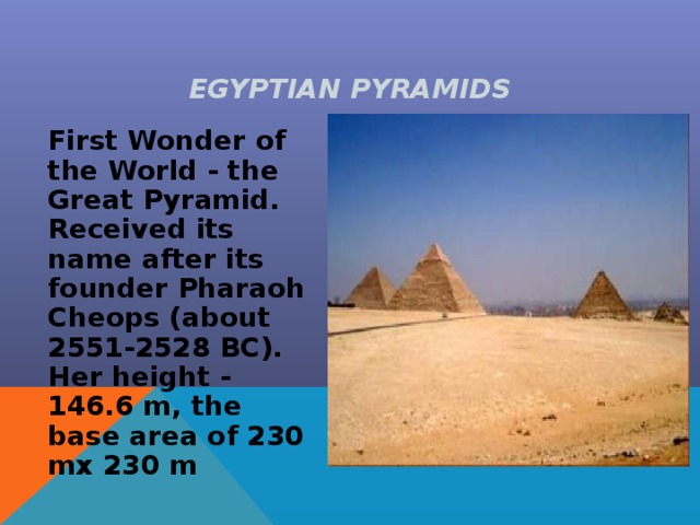 EGYPTIAN PYRAMIDS  First Wonder of the World - the Great Pyramid. Received its name after its founder Pharaoh Cheops (about 2551-2528 BC). Her height - 146.6 m, the base area of 230 mx 230 m 