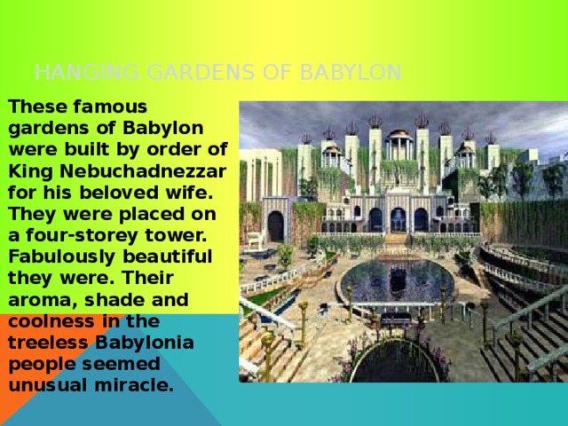 HANGING GARDENS OF BABYLON  These famous gardens of Babylon were built by order of King Nebuchadnezzar for his beloved wife. They were placed on a four-storey tower. Fabulously beautiful they were. Their aroma, shade and coolness in the treeless Babylonia people seemed unusual miracle. 