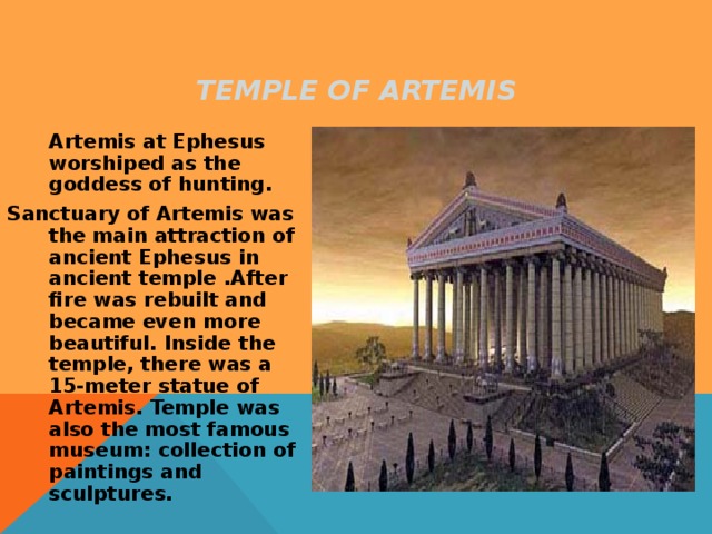 TEMPLE OF ARTEMIS  Artemis at Ephesus worshiped as the goddess of hunting. Sanctuary of Artemis was the main attraction of ancient Ephesus in ancient temple .After fire was rebuilt and became even more beautiful. Inside the temple, there was a 15-meter statue of Artemis. Temple was also the most famous museum: collection of paintings and sculptures. 