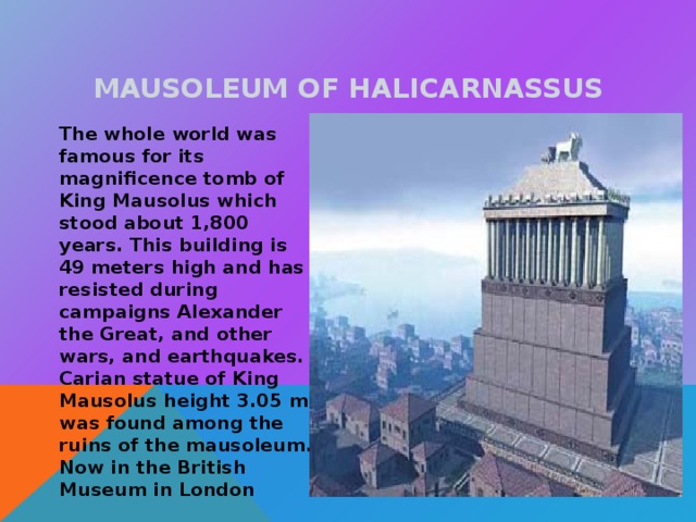 MAUSOLEUM OF HALICARNASSUS  The whole world was famous for its magnificence tomb of King Mausolus which stood about 1,800 years. This building is 49 meters high and has resisted during campaigns Alexander the Great, and other wars, and earthquakes. Carian statue of King Mausolus height 3.05 m was found among the ruins of the mausoleum. Now in the British Museum in London 