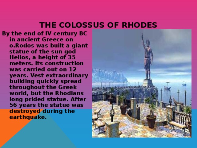 THE COLOSSUS OF RHODES By the end of IV century BC in ancient Greece on o.Rodos was built a giant statue of the sun god Helios, a height of 35 meters. Its construction was carried out on 12 years. Vest extraordinary building quickly spread throughout the Greek world, but the Rhodians long prided statue. After 56 years the statue was destroyed during the earthquake. 