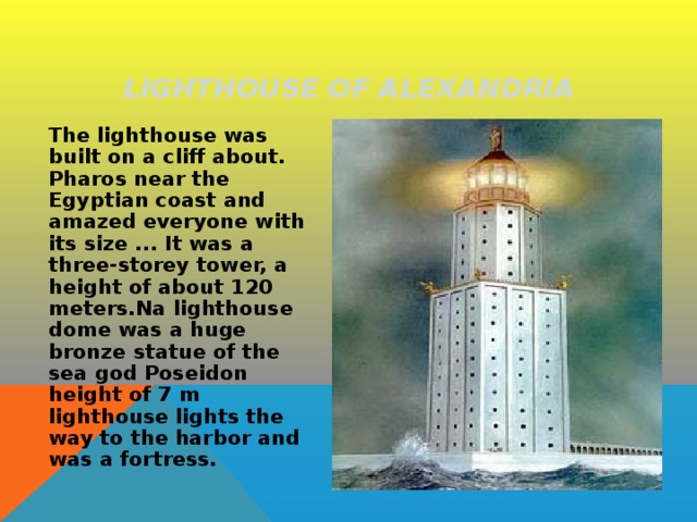LIGHTHOUSE OF ALEXANDRIA  The lighthouse was built on a cliff about. Pharos near the Egyptian coast and amazed everyone with its size ... It was a three-storey tower, a height of about 120 meters.Na lighthouse dome was a huge bronze statue of the sea god Poseidon height of 7 m lighthouse lights the way to the harbor and was a fortress. 
