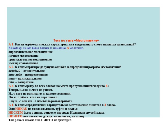          Тест по теме «Местоимение»  А 1. Какая морфологическая характеристика выделенного слова является правильной?  Каждому из нас было близко и понятно её волнение.  определительное местоимение  личное местоимение  притяжательное местоимение  имя прилагательное  А 2. В каком примере допущена ошибка в определении разряда местоимения?  каждый – относительное  кто-либо – неопределенное  наш – притяжательное  себя – возвратное  А 3. В каком ряду во всех словах на месте пропуска пишется буква Е ?  Теперь н..кто н..чего не узнает.  Н.. у кого не возникало н..какого сомнения.  Он н.. о чём н..кого не спрашивал.  Ему н.. с кем и н.. о чем было разговаривать.  А 4. В каком предложении отрицательное местоимение пишется в 3 слова.  Оля НИКАК не могла отыскать туфли и платье.  НЕСКЕМ было решить вопрос о переводе Иванова в другой класс.  НИЧЕГО не спасало от дождя: ни палатка, ни плащ.  Так рано в школе еще НИКТО не приходил.   А 5. В каком ряду все слова пишутся через дефис?  (кое) кто, как (будто)  что (нибудь), кто (либо)  все (равно), чему (то)  кому (либо), потому (что)        