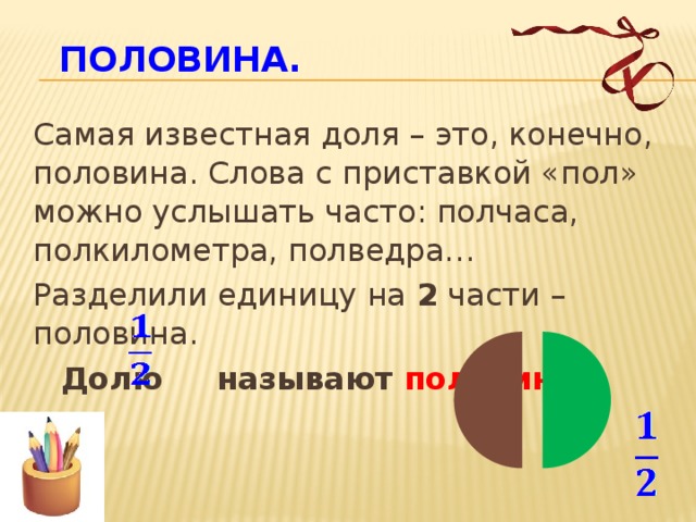 Половина.    Самая известная доля – это, конечно, половина. Слова с приставкой «пол» можно услышать часто: полчаса, полкилометра, полведра…  Разделили единицу на 2 части – половина.  Долю называют половиной.  