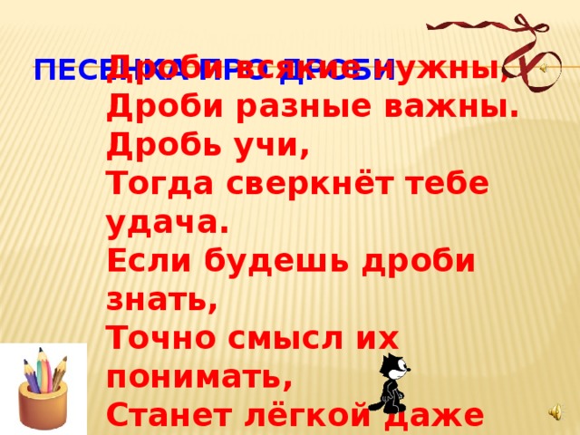 ПЕСЕНКА ПРО ДРОБИ Дроби всякие нужны, Дроби разные важны. Дробь учи, Тогда сверкнёт тебе удача. Если будешь дроби знать, Точно смысл их понимать, Станет лёгкой даже трудная задача . 