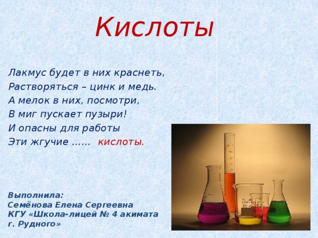 Кислоты Лакмус будет в них краснеть, Растворяться – цинк и медь. А мелок в них, посмотри, В миг пускает пузыри! И опасны для работы Эти жгучие …… кислоты.   Выполнила:  Семёнова Елена Сергеевна  КГУ «Школа-лицей № 4 акимата  г. Рудного»  