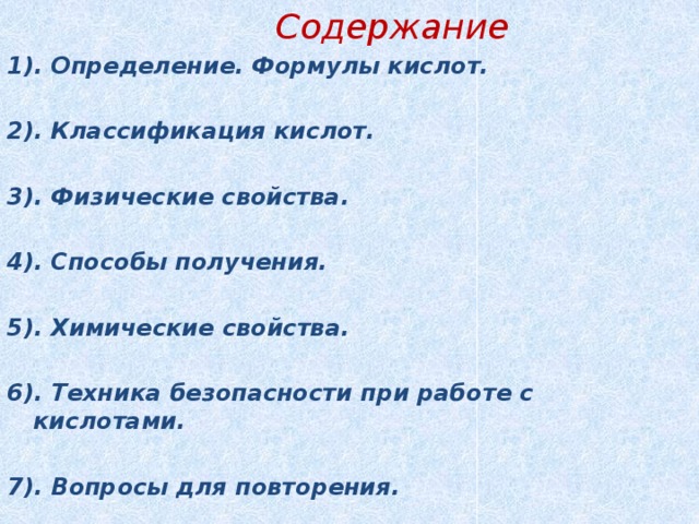  Содержание 1). Определение. Формулы кислот.  2). Классификация кислот.  3). Физические свойства.  4). Способы получения.  5). Химические свойства.  6). Техника безопасности при работе с кислотами.  7). Вопросы для повторения. 