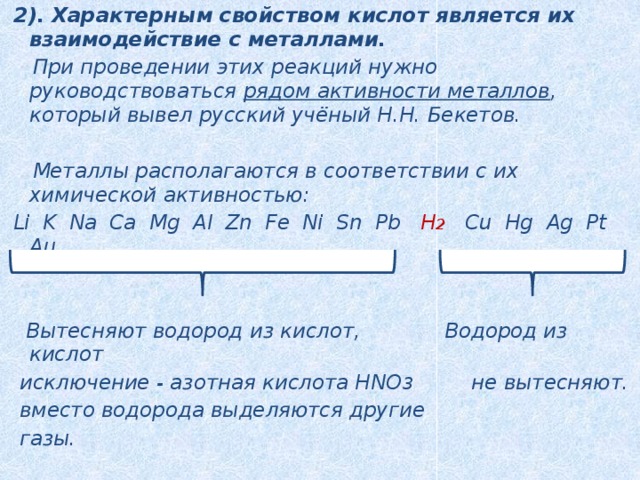 2). Характерным свойством кислот является их взаимодействие с металлами.  При проведении этих реакций нужно руководствоваться рядом активности металлов , который вывел русский учёный Н.Н. Бекетов.   Металлы располагаются в соответствии с их химической активностью:  Li K Na Ca Mg Al Zn Fe Ni Sn Pb H 2  Cu Hg Ag Pt Au    Вытесняют водород из кислот, Водород из кислот  исключение - азотная кислота HNO 3 не вытесняют.  вместо водорода выделяются другие  газы. 