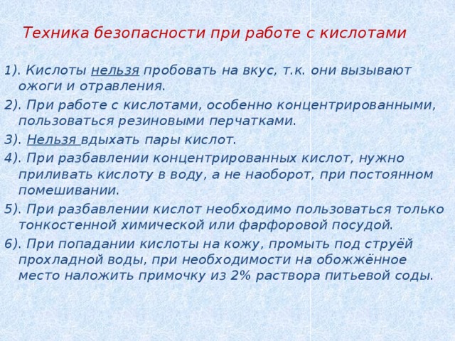   Техника безопасности при работе с кислотами  1 ). Кислоты нельзя пробовать на вкус, т.к. они вызывают ожоги и отравления. 2). При работе с кислотами, особенно концентрированными, пользоваться резиновыми перчатками. 3). Нельзя вдыхать пары кислот. 4). При разбавлении концентрированных кислот, нужно приливать кислоту в воду, а не наоборот, при постоянном помешивании. 5). При разбавлении кислот необходимо пользоваться только тонкостенной химической или фарфоровой посудой. 6). При попадании кислоты на кожу, промыть под струёй прохладной воды, при необходимости на обожжённое место наложить примочку из 2% раствора питьевой соды.   