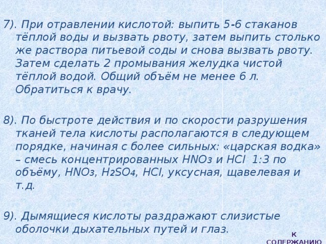  7). При отравлении кислотой: выпить 5-6 стаканов тёплой воды и вызвать рвоту, затем выпить столько же раствора питьевой соды и снова вызвать рвоту. Затем сделать 2 промывания желудка чистой тёплой водой. Общий объём не менее 6 л. Обратиться к врачу.  8). По быстроте действия и по скорости разрушения тканей тела кислоты располагаются в следующем порядке, начиная с более сильных: «царская водка» – смесь концентрированных HNO 3 и НСl 1:3 по объёму, HNO 3 , H 2 SO 4 , HCl, уксусная, щавелевая и т.д.  9). Дымящиеся кислоты раздражают слизистые оболочки дыхательных путей и глаз. К содержанию 
