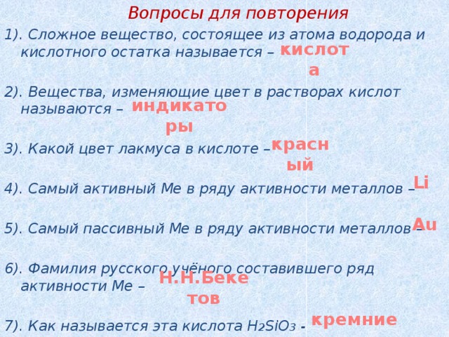  Вопросы для повторения 1). Сложное вещество, состоящее из атома водорода и кислотного остатка называется –  2). Вещества, изменяющие цвет в растворах кислот называются –  3). Какой цвет лакмуса в кислоте –  4). Самый активный Ме в ряду активности металлов –  5). Самый пассивный Ме в ряду активности металлов –  6). Фамилия русского учёного составившего ряд активности Ме –   7). Как называется эта кислота H 2 SiO 3 - кислота индикаторы красный Li Au Н.Н.Бекетов кремниевая 