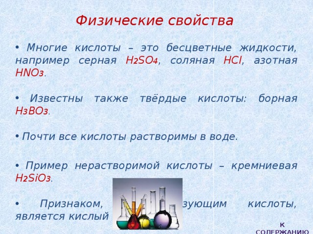 Физические свойства  Многие кислоты – это бесцветные жидкости, например серная H 2 SO 4 , соляная HCl , азотная HNO 3 .   Известны также твёрдые кислоты: борная Н 3 ВО 3 .   Почти все кислоты растворимы в воде.   Пример нерастворимой кислоты – кремниевая H 2 SiO 3 .   Признаком, характеризующим кислоты, является кислый вкус. К содержанию 