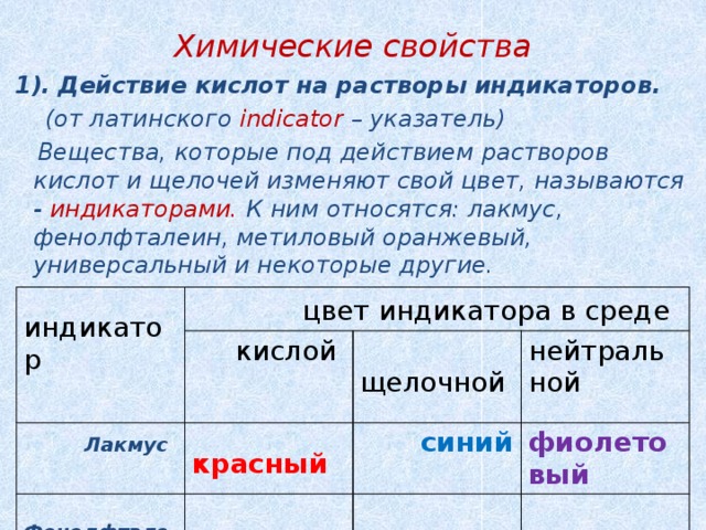 Химические свойства  1).  Действие кислот на растворы индикаторов.  (от латинского indicator – указатель)  Вещества, которые под действием растворов кислот и щелочей изменяют свой цвет, называются - индикаторами. К ним относятся: лакмус, фенолфталеин, метиловый оранжевый, универсальный и некоторые другие.    индикатор  цвет индикатора в среде  Лакмус  кислой  Фенолфталеин  красный  щелочной Метиловый нейтральной  синий  бесцветный фиолетовый  малиновый оранжевый  розовый  бесцветный  жёлтый  оранжевый  