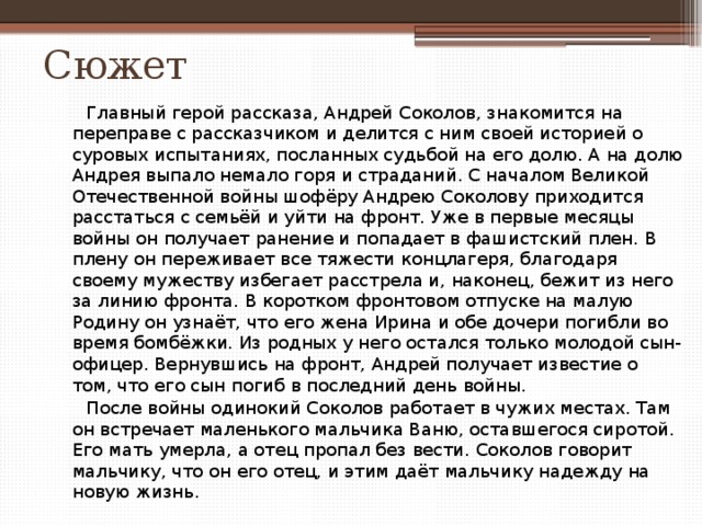 Сюжет  Главный герой рассказа, Андрей Соколов, знакомится на переправе с рассказчиком и делится с ним своей историей о суровых испытаниях, посланных судьбой на его долю. А на долю Андрея выпало немало горя и страданий. С началом Великой Отечественной войны шофёру Андрею Соколову приходится расстаться с семьёй и уйти на фронт. Уже в первые месяцы войны он получает ранение и попадает в фашистский плен. В плену он переживает все тяжести концлагеря, благодаря своему мужеству избегает расстрела и, наконец, бежит из него за линию фронта. В коротком фронтовом отпуске на малую Родину он узнаёт, что его жена Ирина и обе дочери погибли во время бомбёжки. Из родных у него остался только молодой сын-офицер. Вернувшись на фронт, Андрей получает известие о том, что его сын погиб в последний день войны.  После войны одинокий Соколов работает в чужих местах. Там он встречает маленького мальчика Ваню, оставшегося сиротой. Его мать умерла, а отец пропал без вести. Соколов говорит мальчику, что он его отец, и этим даёт мальчику надежду на новую жизнь. 