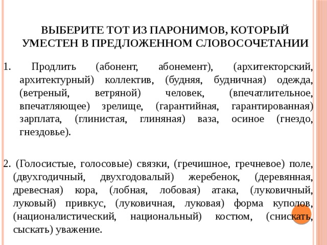 выберите тот из паронимов, который уместен в предложенном словосочетании 1. Продлить (абонент, абонемент), (архитекторский, архитектурный) коллектив, (будняя, будничная) одежда, (ветреный, ветряной) человек, (впечатлительное, впечатляющее) зрелище, (гарантийная, гарантированная) зарплата, (глинистая, глиняная) ваза, осиное (гнездо, гнездовье). 2. (Голосистые, голосовые) связки, (гречишное, гречневое) поле, (двухгодичный, двухгодовалый) жеребенок, (деревянная, древесная) кора, (лобная, лобовая) атака, (луковичный, луковый) привкус, (луковичная, луковая) форма куполов, (националистический, национальный) костюм, (снискать, сыскать) уважение. 