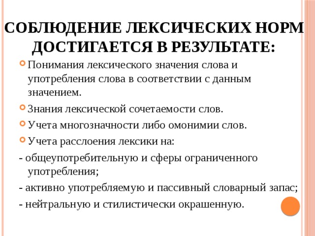 соблюдение лексических норм достигается в результате: Понимания лексического значения слова и употребления слова в соответствии с данным значением. Знания лексической сочетаемости слов. Учета многозначности либо омонимии слов. Учета расслоения лексики на: - общеупотребительную и сферы ограниченного употребления; - активно употребляемую и пассивный словарный запас; - нейтральную и стилистически окрашенную. 